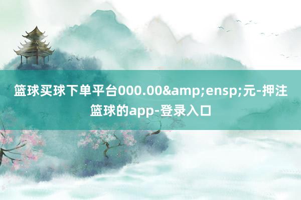 篮球买球下单平台000.00&ensp;元-押注篮球的app-登录入口