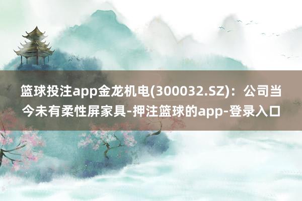 篮球投注app金龙机电(300032.SZ)：公司当今未有柔性屏家具-押注篮球的app-登录入口