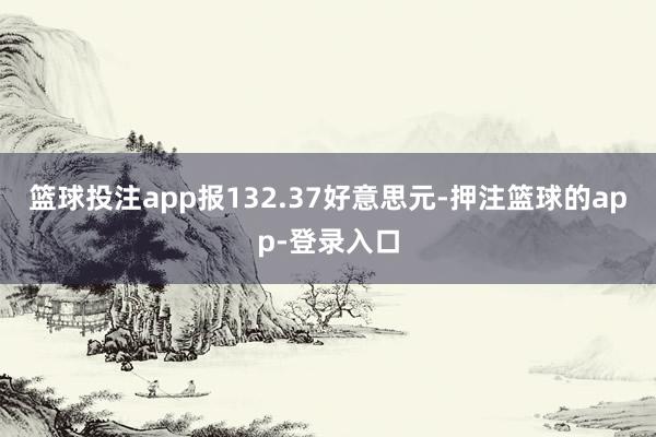 篮球投注app报132.37好意思元-押注篮球的app-登录入口