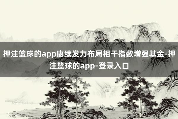 押注篮球的app赓续发力布局相干指数增强基金-押注篮球的app-登录入口