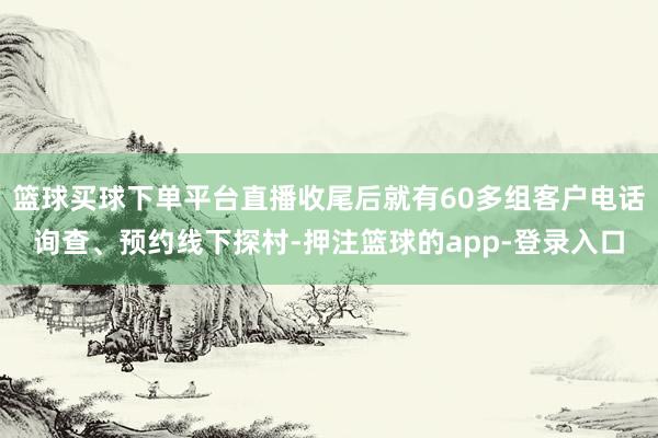 篮球买球下单平台直播收尾后就有60多组客户电话询查、预约线下探村-押注篮球的app-登录入口