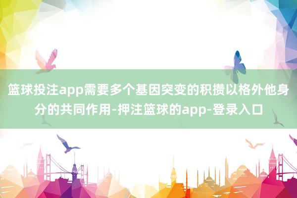 篮球投注app需要多个基因突变的积攒以格外他身分的共同作用-押注篮球的app-登录入口