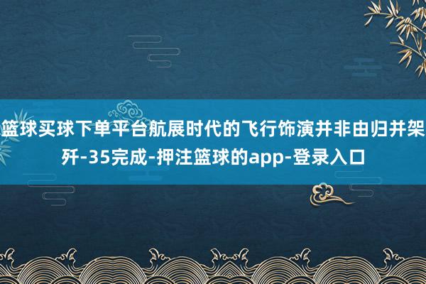 篮球买球下单平台航展时代的飞行饰演并非由归并架歼-35完成-押注篮球的app-登录入口