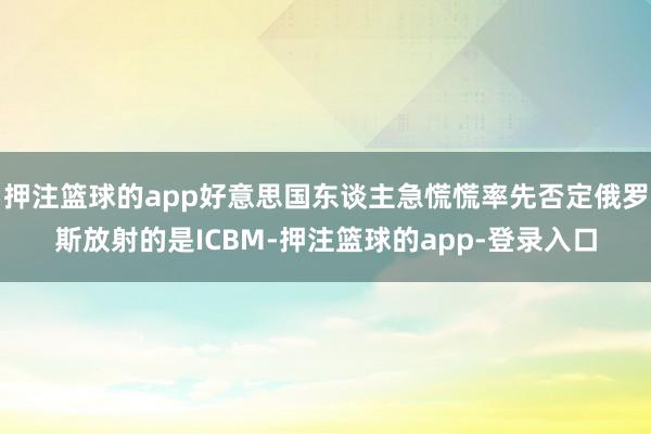 押注篮球的app好意思国东谈主急慌慌率先否定俄罗斯放射的是ICBM-押注篮球的app-登录入口