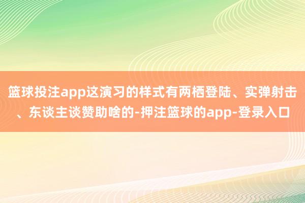 篮球投注app这演习的样式有两栖登陆、实弹射击、东谈主谈赞助啥的-押注篮球的app-登录入口