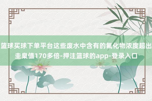 篮球买球下单平台这些废水中含有的氟化物浓度超出圭臬值170多倍-押注篮球的app-登录入口