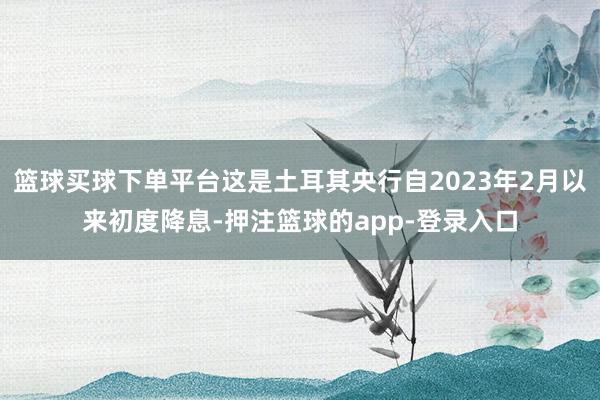 篮球买球下单平台这是土耳其央行自2023年2月以来初度降息-押注篮球的app-登录入口