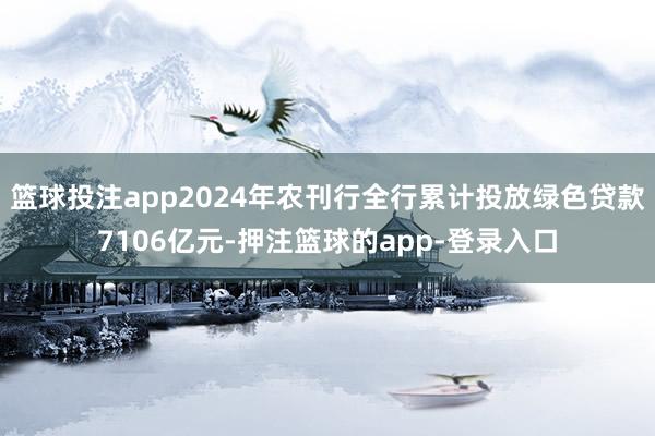 篮球投注app2024年农刊行全行累计投放绿色贷款7106亿元-押注篮球的app-登录入口