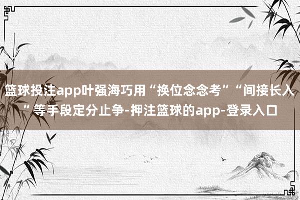 篮球投注app叶强海巧用“换位念念考”“间接长入”等手段定分止争-押注篮球的app-登录入口