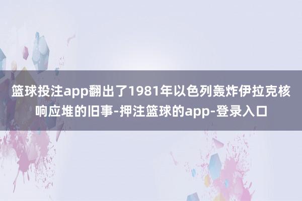 篮球投注app翻出了1981年以色列轰炸伊拉克核响应堆的旧事-押注篮球的app-登录入口